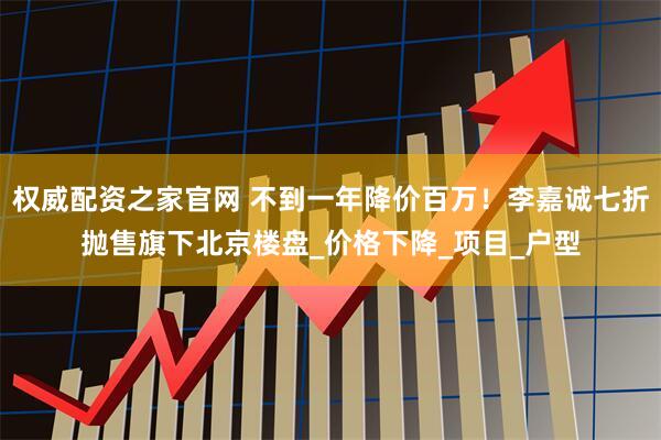权威配资之家官网 不到一年降价百万！李嘉诚七折抛售旗下北京楼盘_价格下降_项目_户型