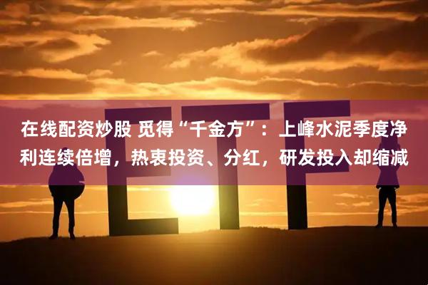 在线配资炒股 觅得“千金方”：上峰水泥季度净利连续倍增，热衷投资、分红，研发投入却缩减