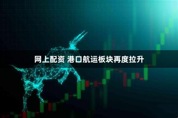 网上配资 港口航运板块再度拉升