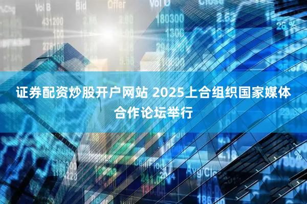 证券配资炒股开户网站 2025上合组织国家媒体合作论坛举行
