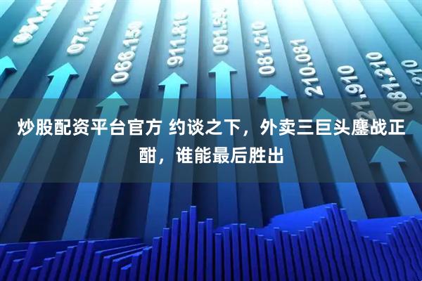 炒股配资平台官方 约谈之下，外卖三巨头鏖战正酣，谁能最后胜出