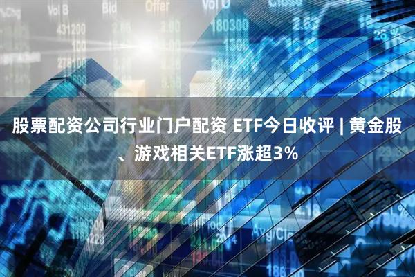 股票配资公司行业门户配资 ETF今日收评 | 黄金股、游戏相关ETF涨超3%