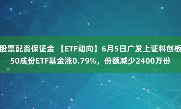 股票配资保证金 【ETF动向】6月5日广发上证科创板50成份ETF基金涨0.79%，份额减少2400万份