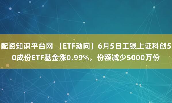 配资知识平台网 【ETF动向】6月5日工银上证科创50成份ETF基金涨0.99%，份额减少5000万份