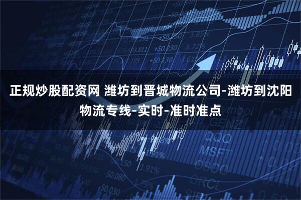 正规炒股配资网 潍坊到晋城物流公司-潍坊到沈阳物流专线-实时-准时准点