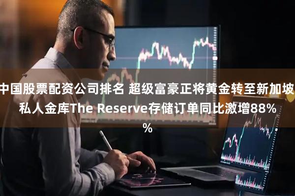 中国股票配资公司排名 超级富豪正将黄金转至新加坡 私人金库The Reserve存储订单同比激增88%