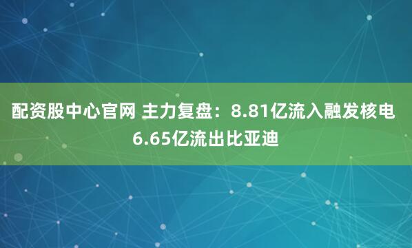 配资股中心官网 主力复盘：8.81亿流入融发核电 6.65亿流出比亚迪