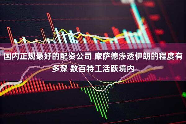 国内正规最好的配资公司 摩萨德渗透伊朗的程度有多深 数百特工活跃境内