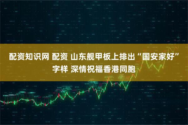 配资知识网 配资 山东舰甲板上排出“国安家好”字样 深情祝福香港同胞