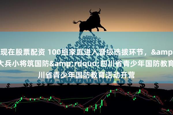 现在股票配资 100组家庭进入晋级选拔环节，&ldquo;大兵小将筑国防&rdquo;四川省青少年国防教育活动开营
