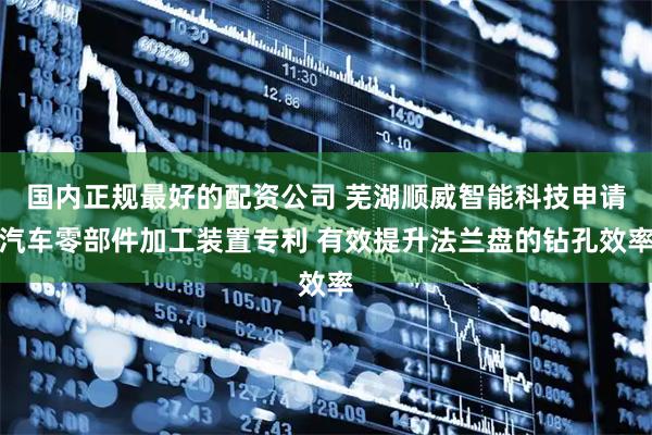 国内正规最好的配资公司 芜湖顺威智能科技申请汽车零部件加工装置专利 有效提升法兰盘的钻孔效率