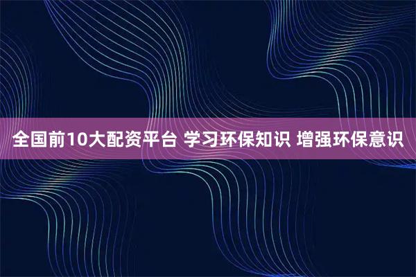 全国前10大配资平台 学习环保知识 增强环保意识